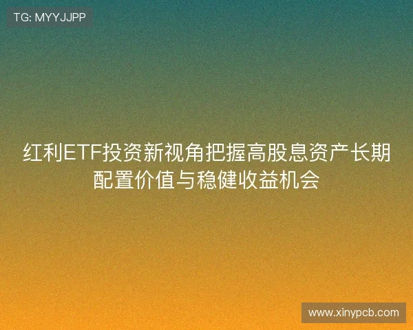 红利ETF投资新视角把握高股息资产长期配置价值与稳健收益机会