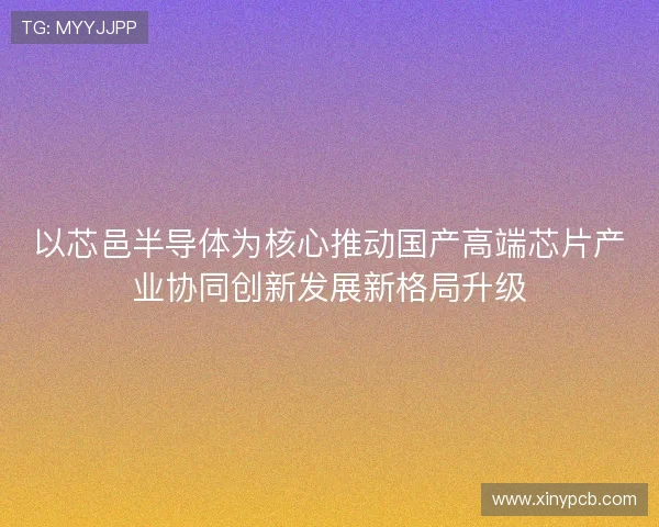 以芯邑半导体为核心推动国产高端芯片产业协同创新发展新格局升级